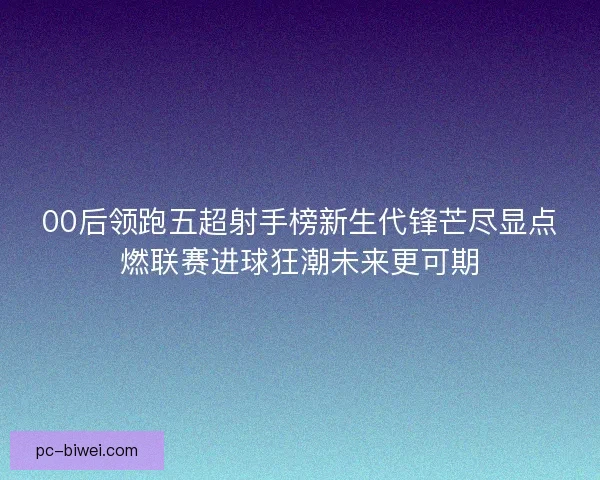 00后领跑五超射手榜新生代锋芒尽显点燃联赛进球狂潮未来更可期